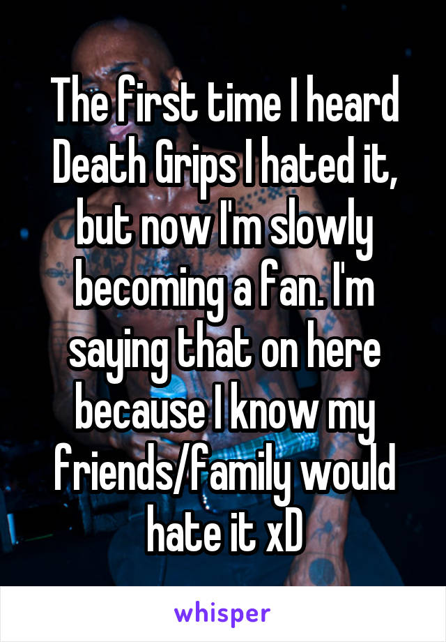 The first time I heard Death Grips I hated it, but now I'm slowly becoming a fan. I'm saying that on here because I know my friends/family would hate it xD