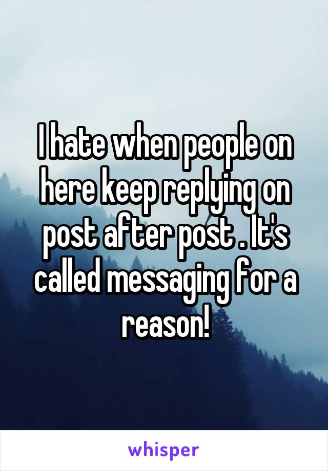 I hate when people on here keep replying on post after post . It's called messaging for a reason!