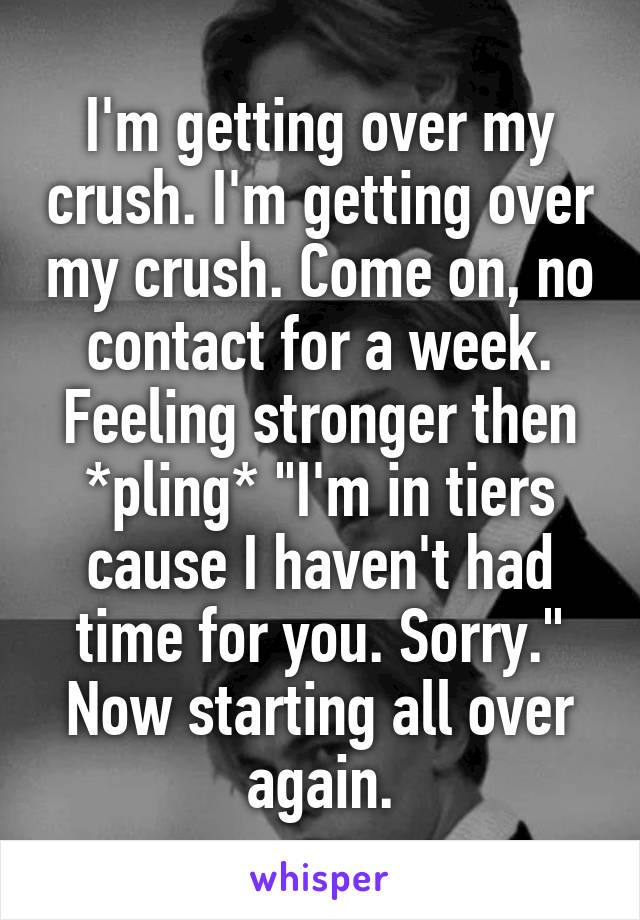 I'm getting over my crush. I'm getting over my crush. Come on, no contact for a week. Feeling stronger then *pling* "I'm in tiers cause I haven't had time for you. Sorry." Now starting all over again.