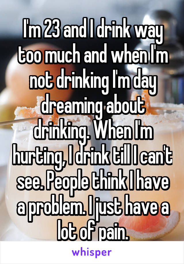 I'm 23 and I drink way too much and when I'm not drinking I'm day dreaming about drinking. When I'm hurting, I drink till I can't see. People think I have a problem. I just have a lot of pain.