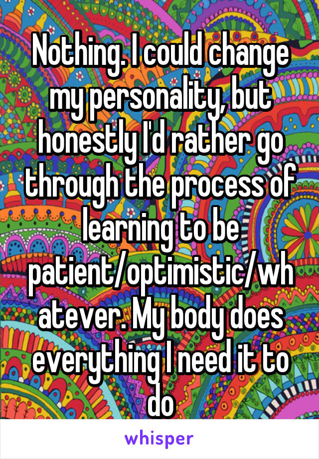 Nothing. I could change my personality, but honestly I'd rather go through the process of learning to be patient/optimistic/whatever. My body does everything I need it to do