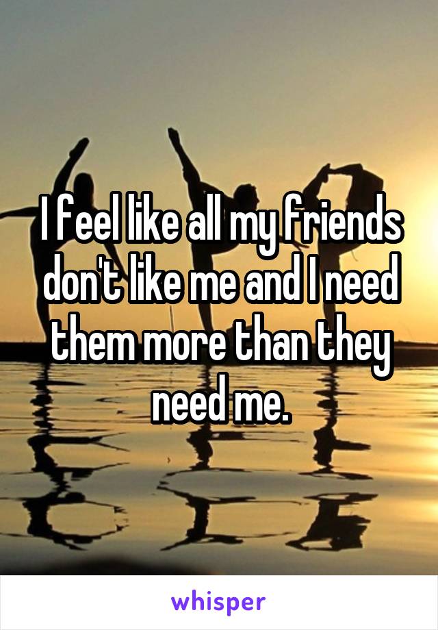 I feel like all my friends don't like me and I need them more than they need me.