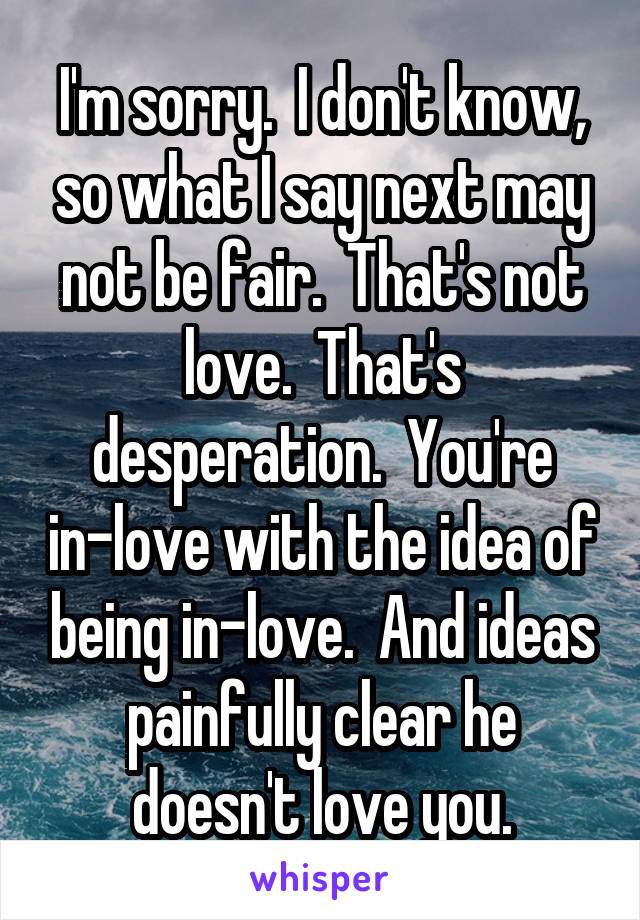 I'm sorry.  I don't know, so what I say next may not be fair.  That's not love.  That's desperation.  You're in-love with the idea of being in-love.  And ideas painfully clear he doesn't love you.