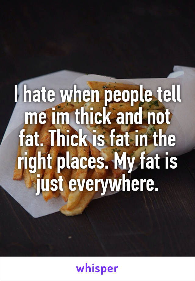 I hate when people tell me im thick and not fat. Thick is fat in the right places. My fat is just everywhere.