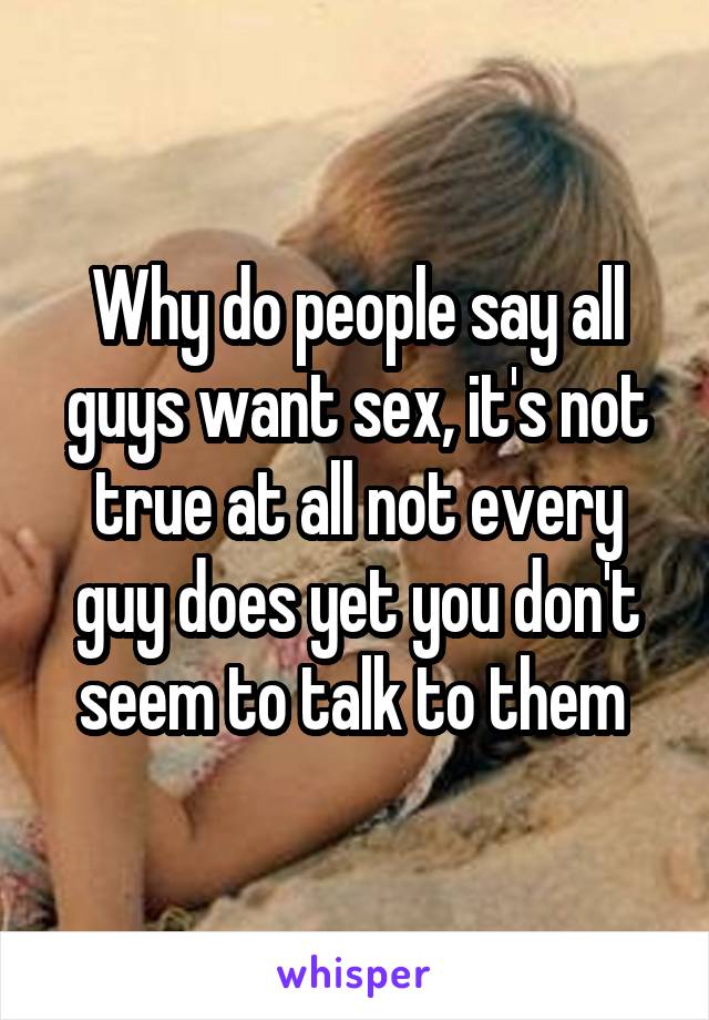 Why do people say all guys want sex, it's not true at all not every guy does yet you don't seem to talk to them 