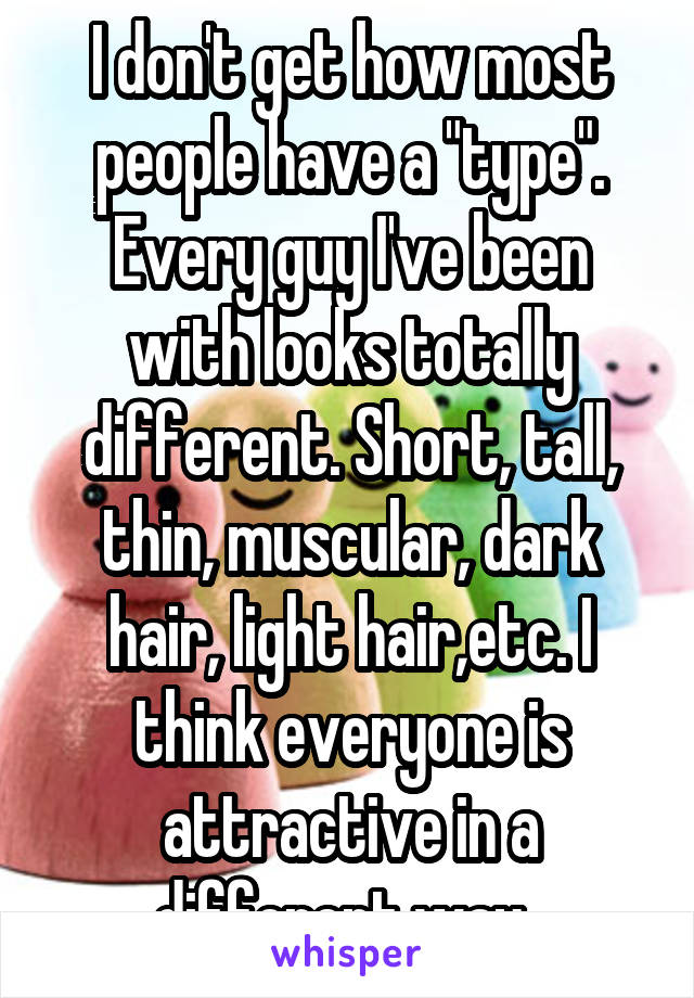 I don't get how most people have a "type". Every guy I've been with looks totally different. Short, tall, thin, muscular, dark hair, light hair,etc. I think everyone is attractive in a different way. 