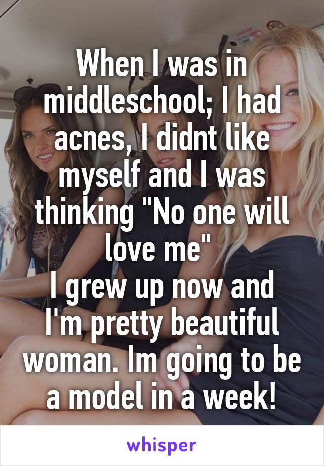 When I was in middleschool; I had acnes, I didnt like myself and I was thinking "No one will love me" 
I grew up now and I'm pretty beautiful woman. Im going to be a model in a week!