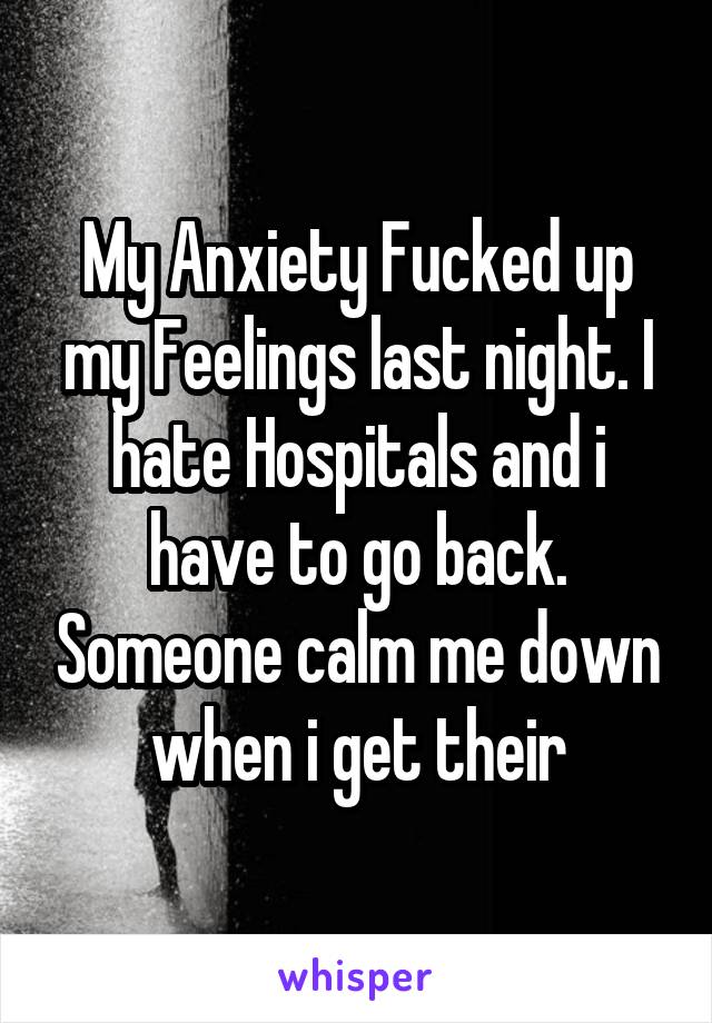 My Anxiety Fucked up my Feelings last night. I hate Hospitals and i have to go back. Someone calm me down when i get their