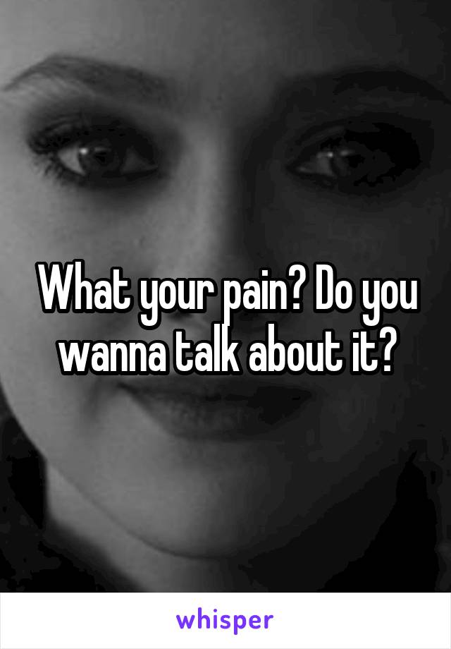 What your pain? Do you wanna talk about it?