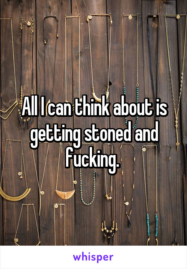 All I can think about is getting stoned and fucking. 