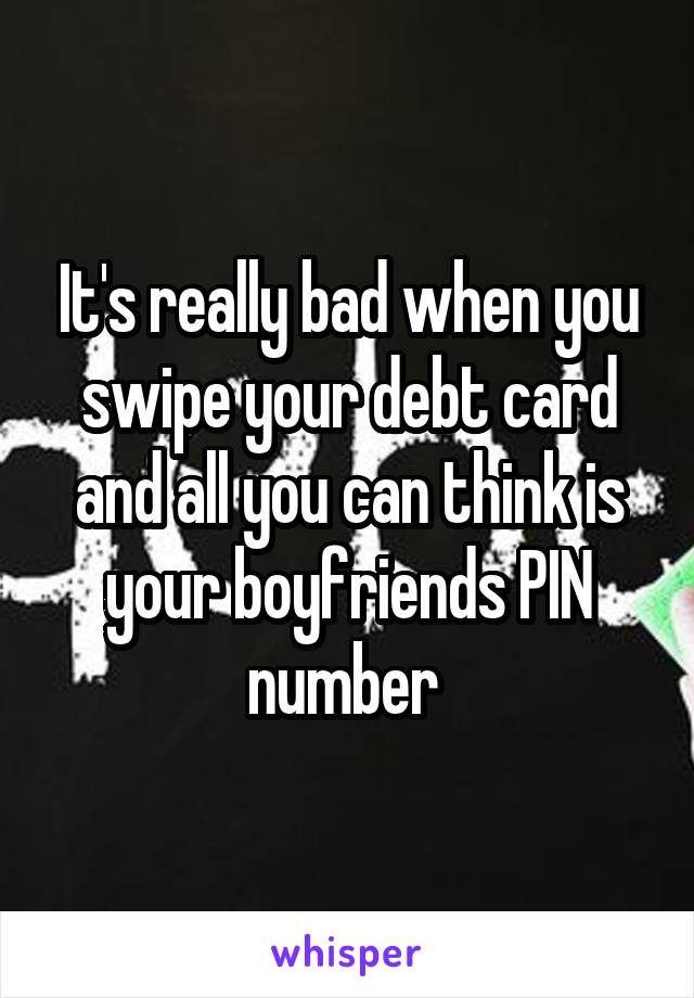 It's really bad when you swipe your debt card and all you can think is your boyfriends PIN number 