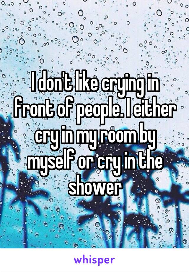 I don't like crying in front of people. I either cry in my room by myself or cry in the shower