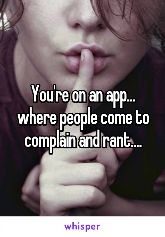 You're on an app... where people come to complain and rant....