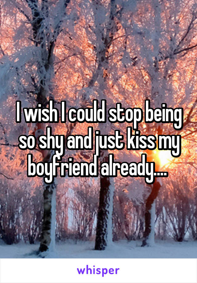 I wish I could stop being so shy and just kiss my boyfriend already.... 