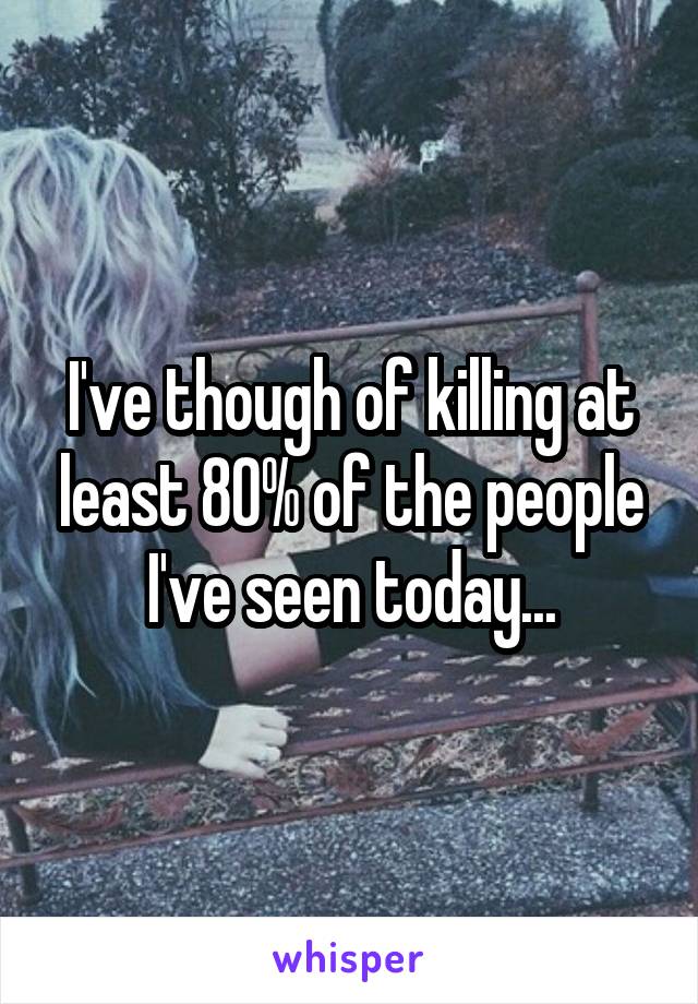 I've though of killing at least 80% of the people I've seen today...