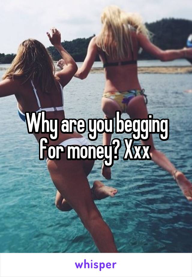 Why are you begging for money? Xxx 