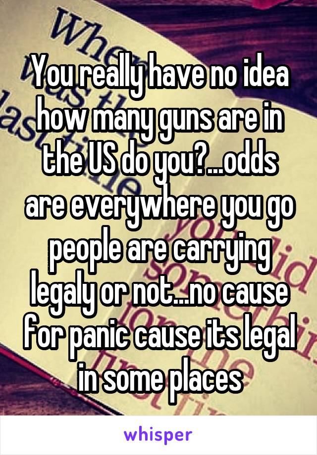 You really have no idea how many guns are in the US do you?...odds are everywhere you go people are carrying legaly or not...no cause for panic cause its legal in some places