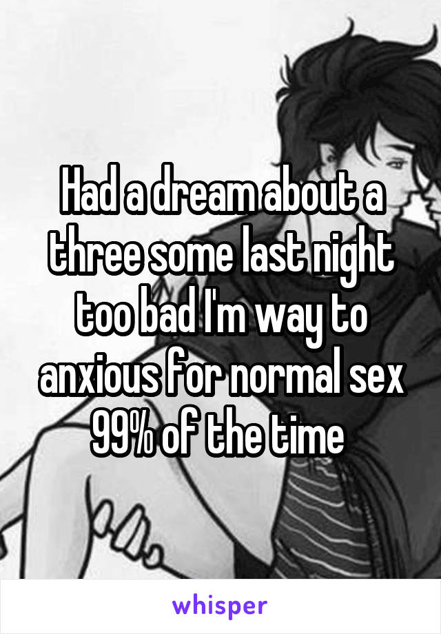 Had a dream about a three some last night too bad I'm way to anxious for normal sex 99% of the time 