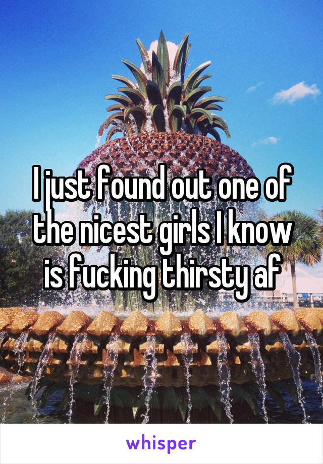 I just found out one of the nicest girls I know is fucking thirsty af