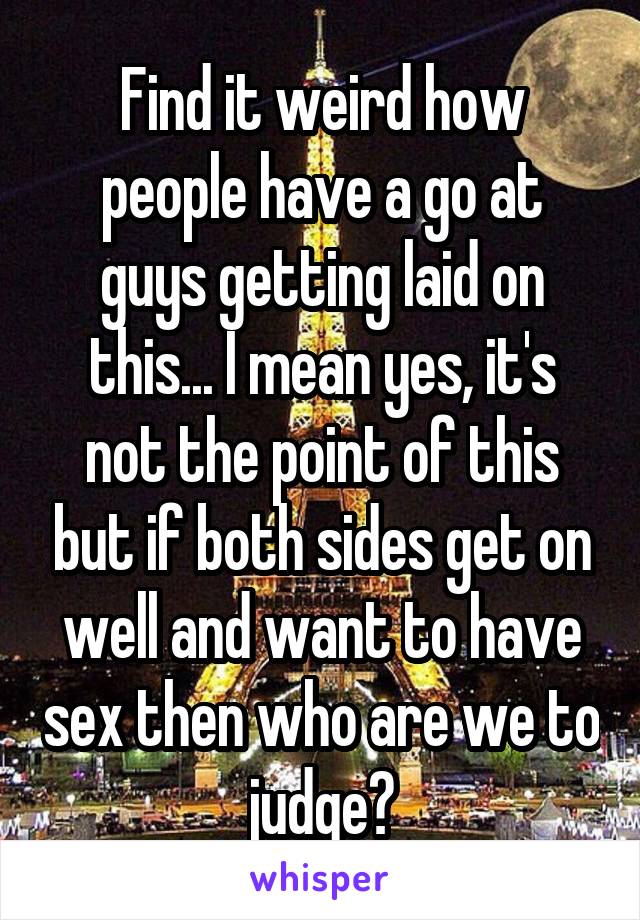 Find it weird how people have a go at guys getting laid on this... I mean yes, it's not the point of this but if both sides get on well and want to have sex then who are we to judge?