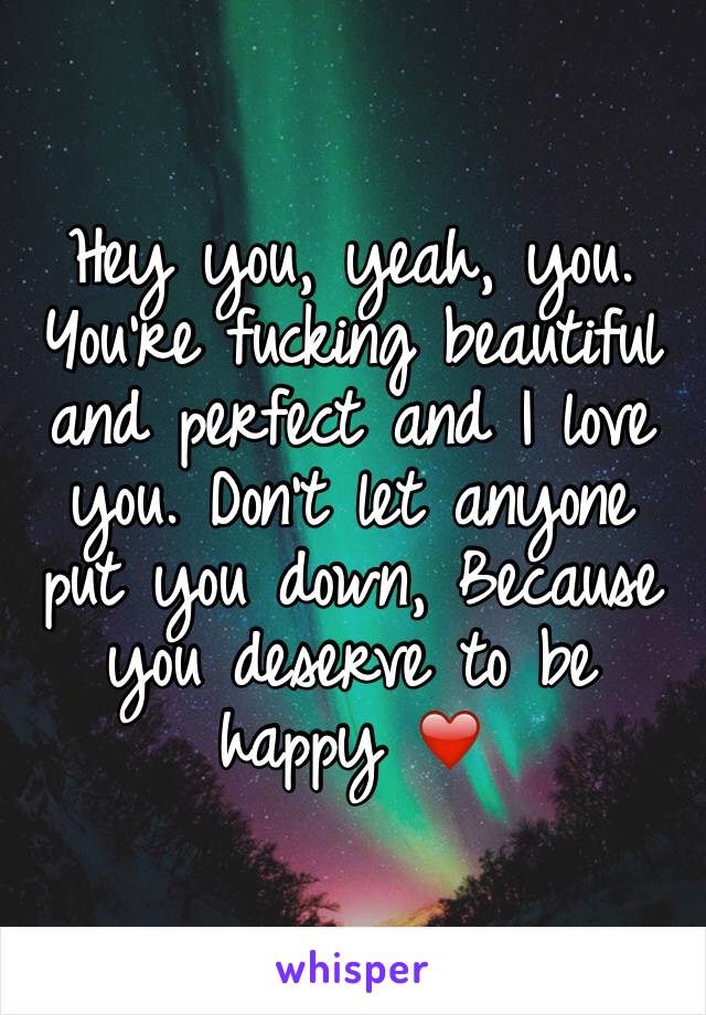 Hey you, yeah, you. You're fucking beautiful and perfect and I love you. Don't let anyone put you down, Because you deserve to be happy ❤️