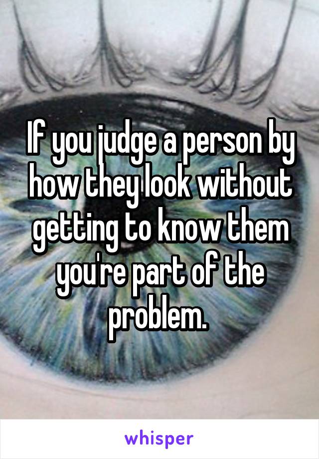 If you judge a person by how they look without getting to know them you're part of the problem. 