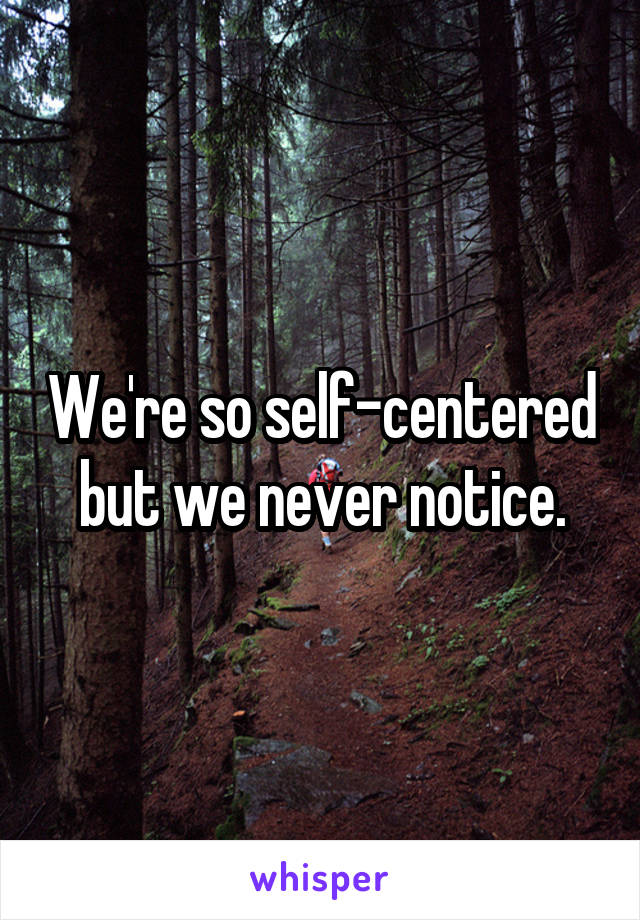 We're so self-centered but we never notice.