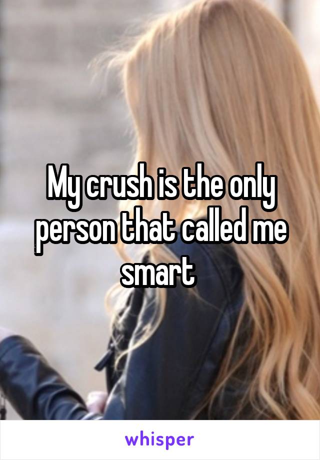 My crush is the only person that called me smart 