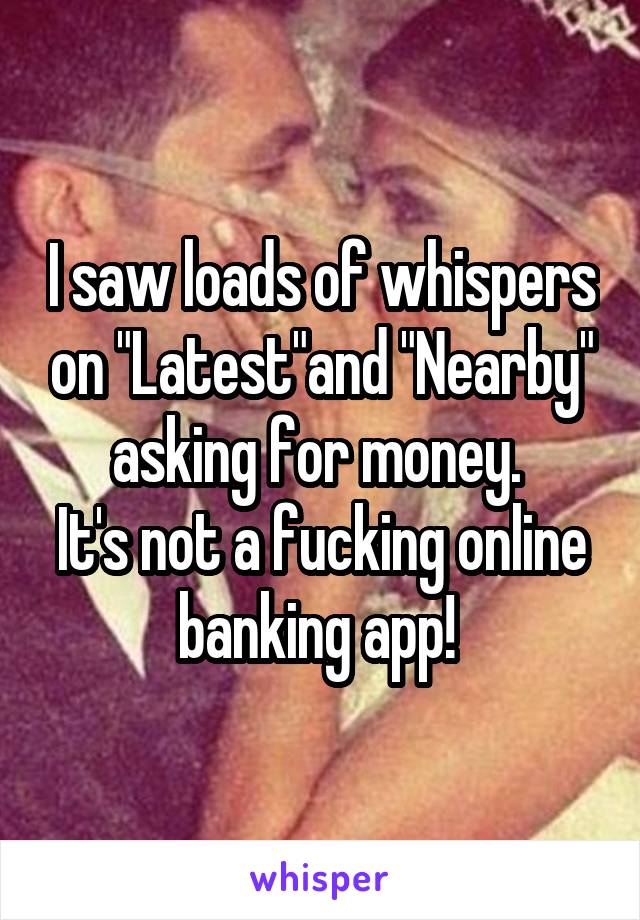 I saw loads of whispers on "Latest"and "Nearby" asking for money. 
It's not a fucking online banking app! 