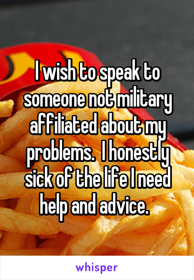 I wish to speak to someone not military affiliated about my problems.  I honestly sick of the life I need help and advice.  