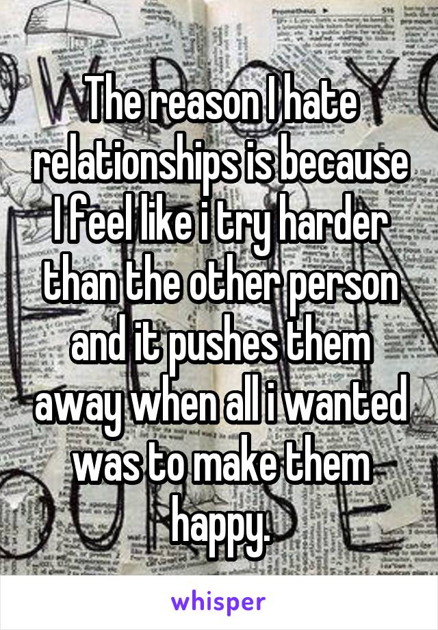 The reason I hate relationships is because I feel like i try harder than the other person and it pushes them away when all i wanted was to make them happy.