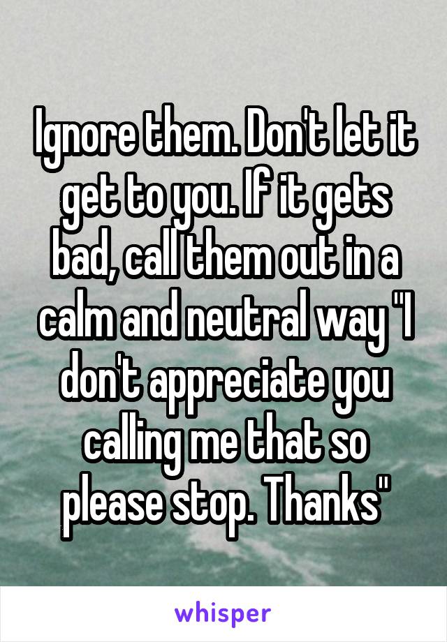 Ignore them. Don't let it get to you. If it gets bad, call them out in a calm and neutral way "I don't appreciate you calling me that so please stop. Thanks"