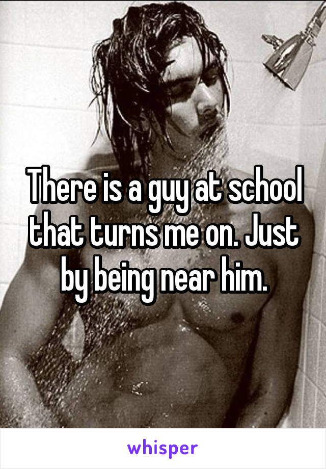 There is a guy at school that turns me on. Just by being near him.