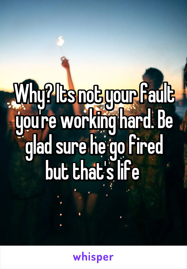 Why? Its not your fault you're working hard. Be glad sure he go fired but that's life 