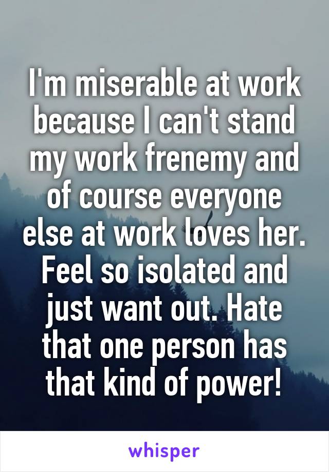 I'm miserable at work because I can't stand my work frenemy and of course everyone else at work loves her. Feel so isolated and just want out. Hate that one person has that kind of power!