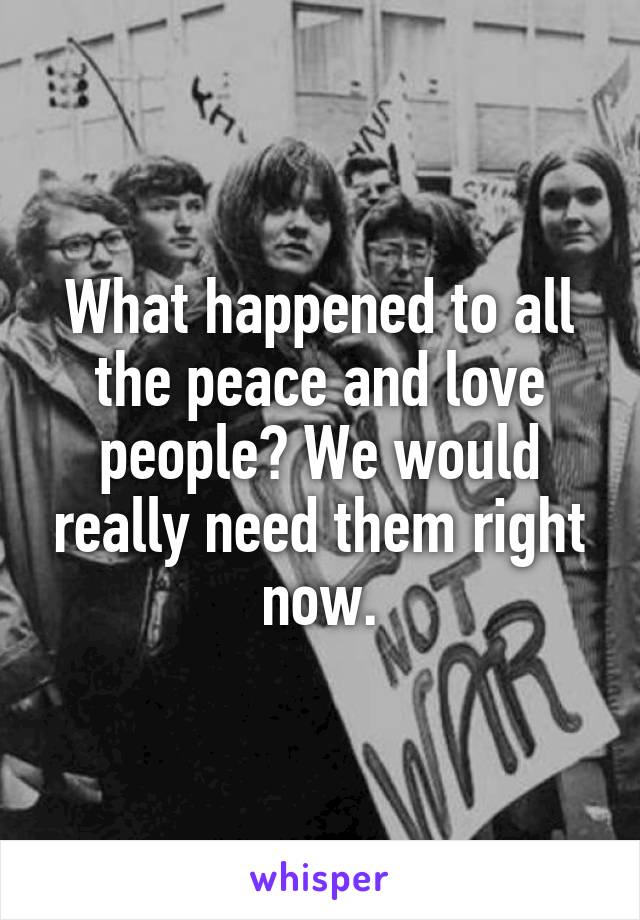 What happened to all the peace and love people? We would really need them right now.