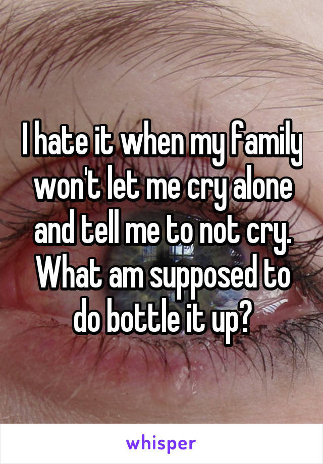 I hate it when my family won't let me cry alone and tell me to not cry. What am supposed to do bottle it up?