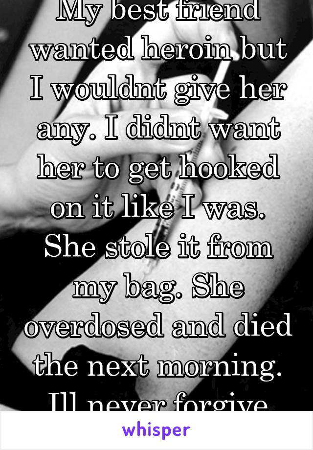 My best friend wanted heroin but I wouldnt give her any. I didnt want her to get hooked on it like I was. She stole it from my bag. She overdosed and died the next morning. Ill never forgive myself. 