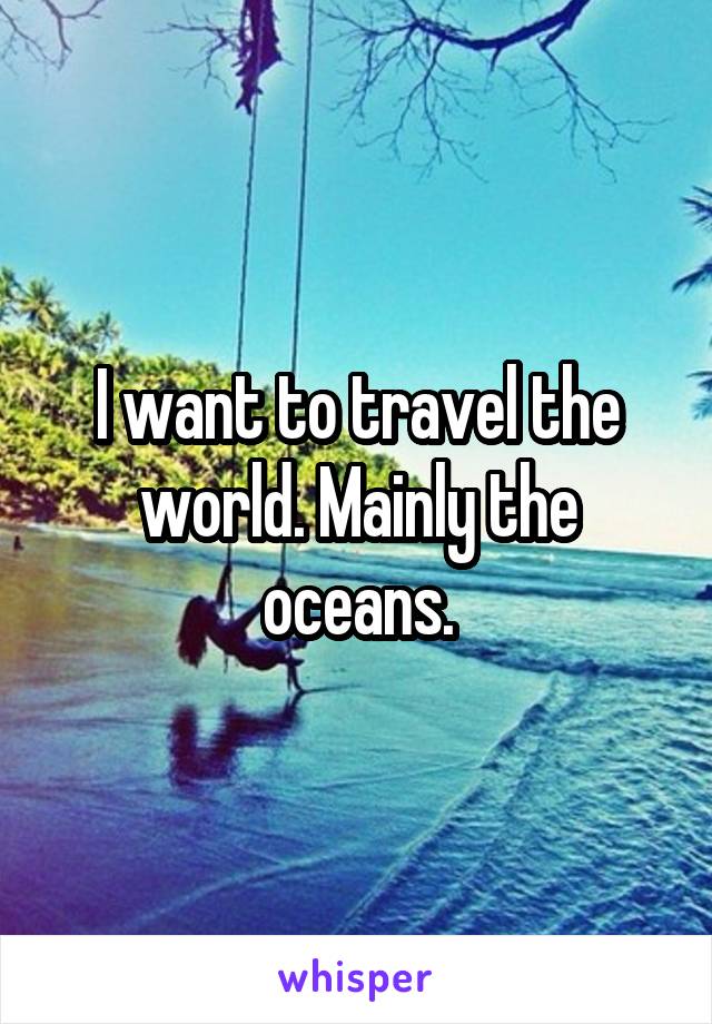 I want to travel the world. Mainly the oceans.