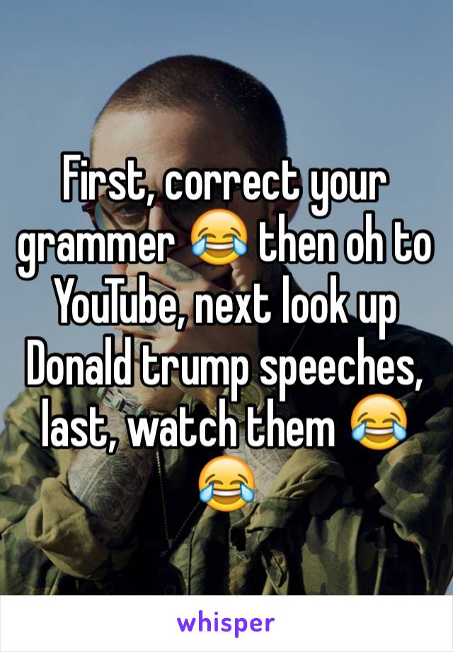 First, correct your grammer 😂 then oh to YouTube, next look up Donald trump speeches, last, watch them 😂😂