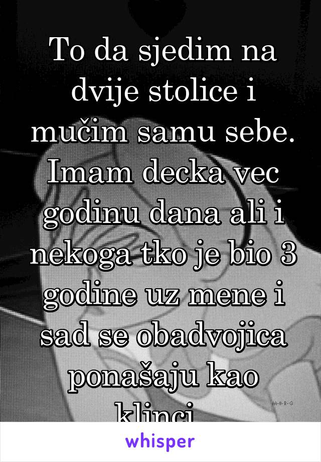 To da sjedim na dvije stolice i mučim samu sebe. Imam decka vec godinu dana ali i nekoga tko je bio 3 godine uz mene i sad se obadvojica ponašaju kao klinci. 