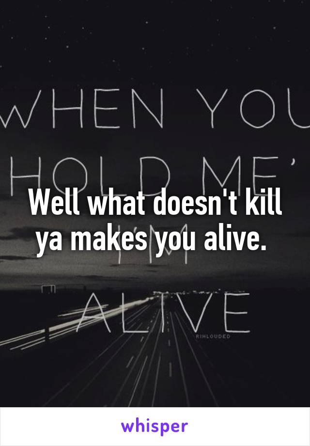 Well what doesn't kill ya makes you alive. 