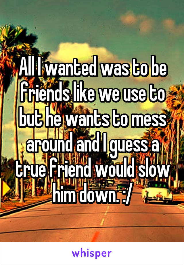 All I wanted was to be friends like we use to but he wants to mess around and I guess a true friend would slow him down. :/