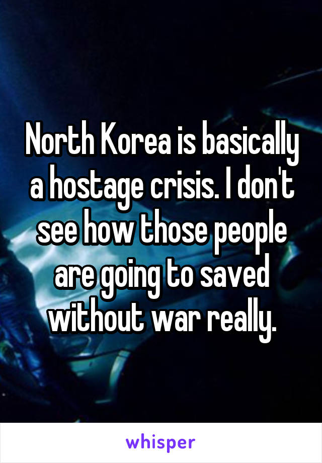 North Korea is basically a hostage crisis. I don't see how those people are going to saved without war really.