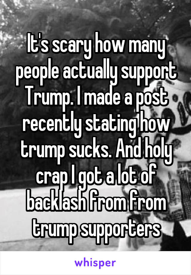 It's scary how many people actually support Trump. I made a post recently stating how trump sucks. And holy crap I got a lot of backlash from from trump supporters