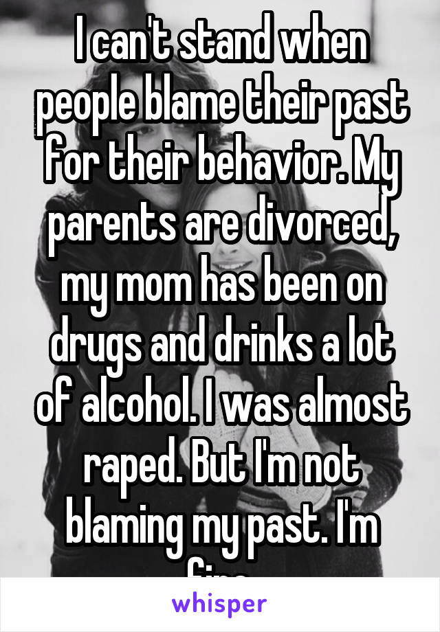 I can't stand when people blame their past for their behavior. My parents are divorced, my mom has been on drugs and drinks a lot of alcohol. I was almost raped. But I'm not blaming my past. I'm fine.