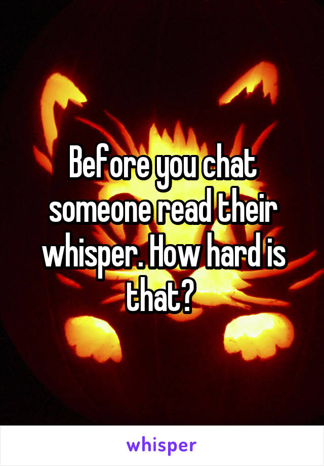 Before you chat someone read their whisper. How hard is that? 