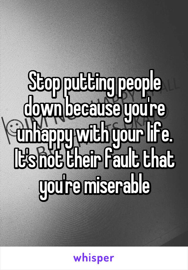 Stop putting people down because you're unhappy with your life. It's not their fault that you're miserable