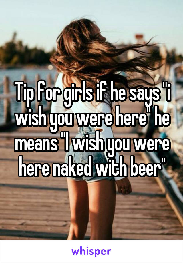 Tip for girls if he says "i wish you were here" he means "I wish you were here naked with beer"