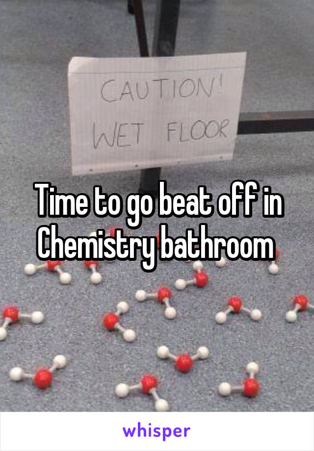 Time to go beat off in Chemistry bathroom 